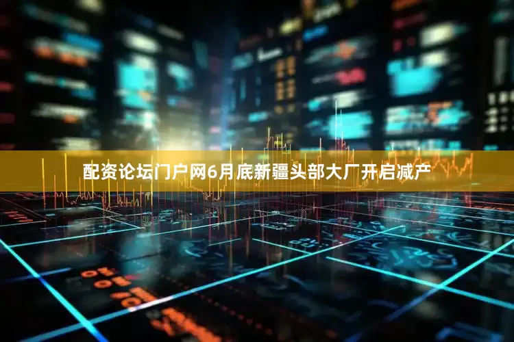 配资论坛门户网6月底新疆头部大厂开启减产