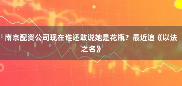南京配资公司现在谁还敢说她是花瓶？最近追《以法之名》