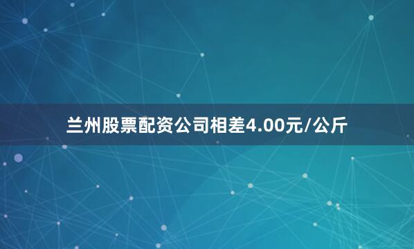 兰州股票配资公司相差4.00元/公斤