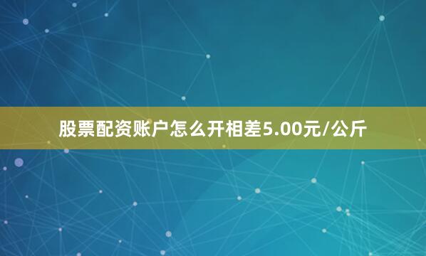 股票配资账户怎么开相差5.00元/公斤