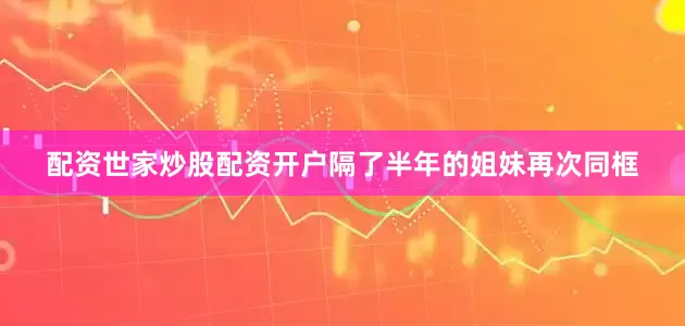 配资世家炒股配资开户隔了半年的姐妹再次同框
