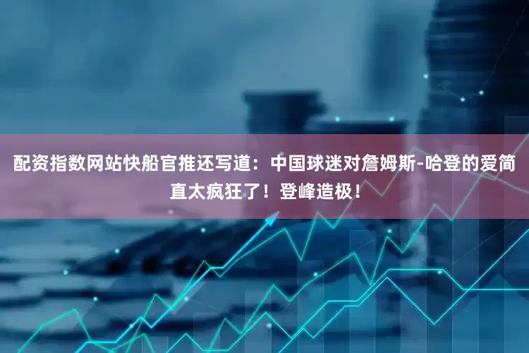 配资指数网站快船官推还写道：中国球迷对詹姆斯-哈登的爱简直太疯狂了！登峰造极！