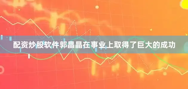 配资炒股软件郭晶晶在事业上取得了巨大的成功