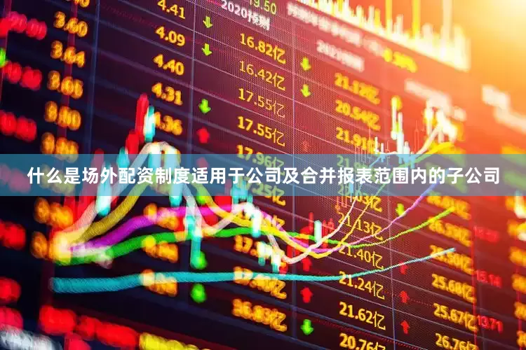 什么是场外配资制度适用于公司及合并报表范围内的子公司