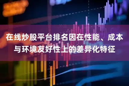 在线炒股平台排名因在性能、成本与环境友好性上的差异化特征