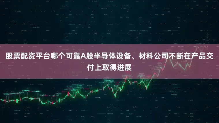 股票配资平台哪个可靠A股半导体设备、材料公司不断在产品交付上取得进展
