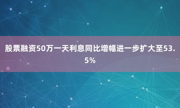 股票融资50万一天利息同比增幅进一步扩大至53.5%